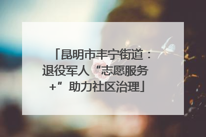昆明市丰宁街道：退役军人“志愿服务+”助力社区治理